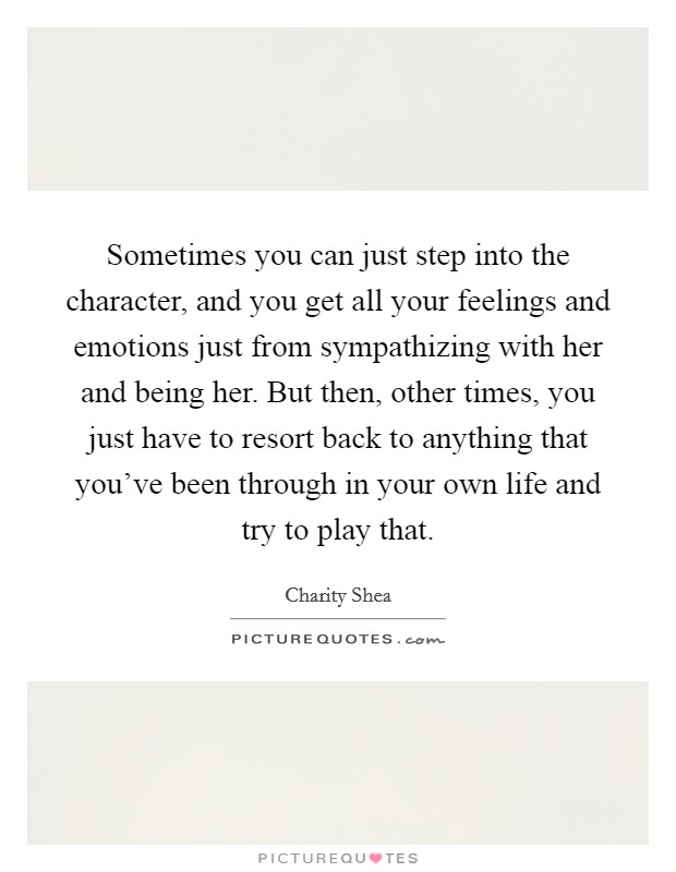 Sometimes you can just step into the character, and you get all your feelings and emotions just from sympathizing with her and being her. But then, other times, you just have to resort back to anything that you've been through in your own life and try to play that. Picture Quote #1