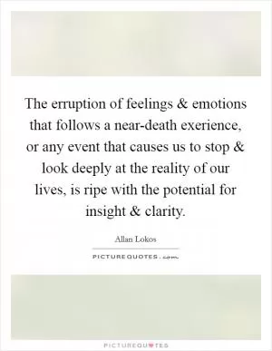 The erruption of feelings and emotions that follows a near-death exerience, or any event that causes us to stop and look deeply at the reality of our lives, is ripe with the potential for insight and clarity Picture Quote #1