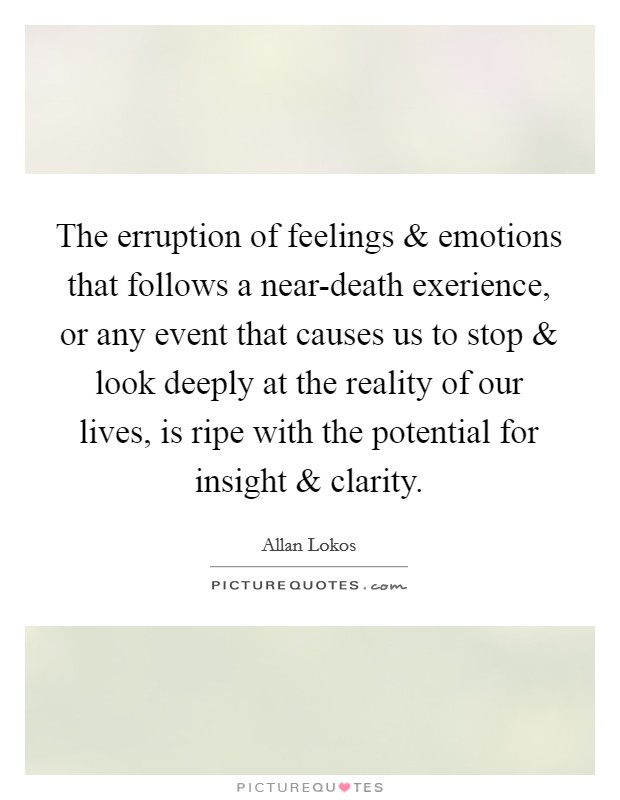 The erruption of feelings and emotions that follows a near-death exerience, or any event that causes us to stop and look deeply at the reality of our lives, is ripe with the potential for insight and clarity. Picture Quote #1