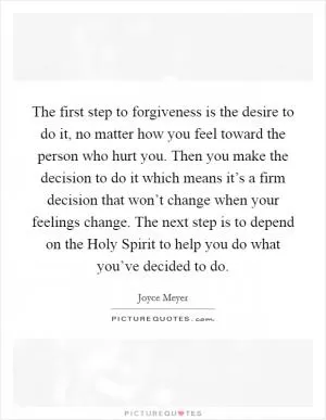 The first step to forgiveness is the desire to do it, no matter how you feel toward the person who hurt you. Then you make the decision to do it which means it’s a firm decision that won’t change when your feelings change. The next step is to depend on the Holy Spirit to help you do what you’ve decided to do Picture Quote #1