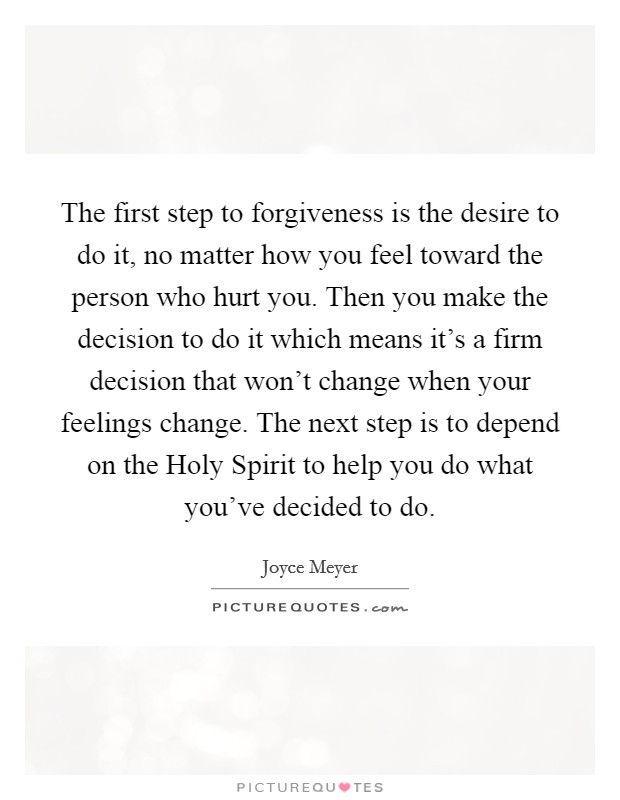 The first step to forgiveness is the desire to do it, no matter how you feel toward the person who hurt you. Then you make the decision to do it which means it's a firm decision that won't change when your feelings change. The next step is to depend on the Holy Spirit to help you do what you've decided to do. Picture Quote #1
