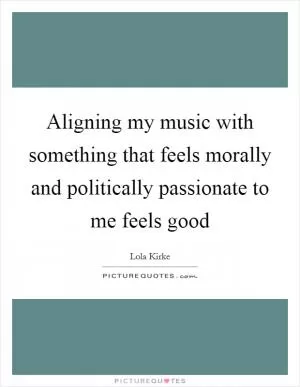 Aligning my music with something that feels morally and politically passionate to me feels good Picture Quote #1
