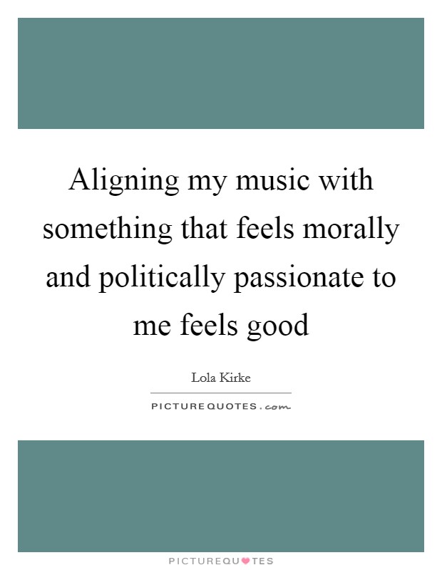 Aligning my music with something that feels morally and politically passionate to me feels good Picture Quote #1