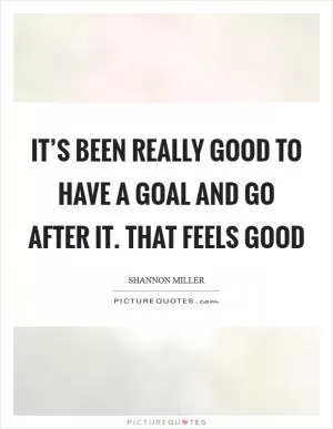It’s been really good to have a goal and go after it. That feels good Picture Quote #1