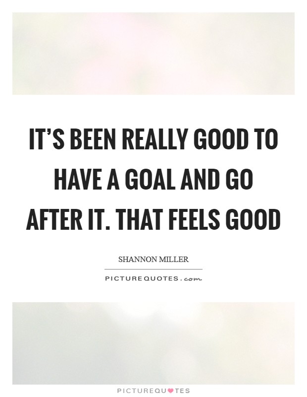 It's been really good to have a goal and go after it. That feels good Picture Quote #1