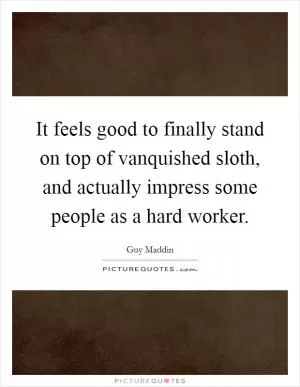 It feels good to finally stand on top of vanquished sloth, and actually impress some people as a hard worker Picture Quote #1