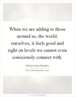 When we are adding to those around us, the world, ourselves, it feels good and right on levels we cannot even consciously connect with Picture Quote #1