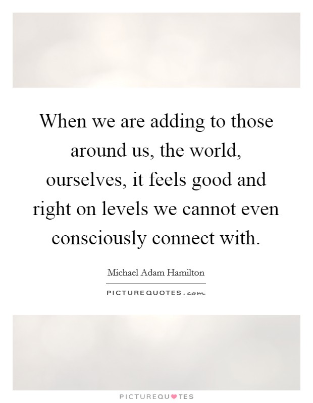 When we are adding to those around us, the world, ourselves, it feels good and right on levels we cannot even consciously connect with. Picture Quote #1