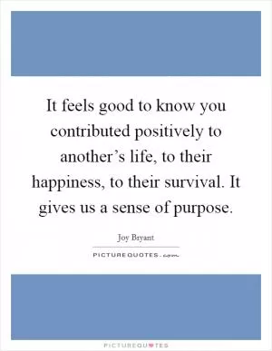 It feels good to know you contributed positively to another’s life, to their happiness, to their survival. It gives us a sense of purpose Picture Quote #1
