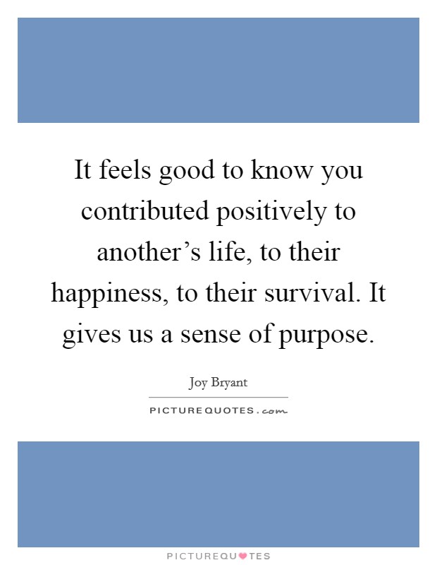 It feels good to know you contributed positively to another's life, to their happiness, to their survival. It gives us a sense of purpose. Picture Quote #1