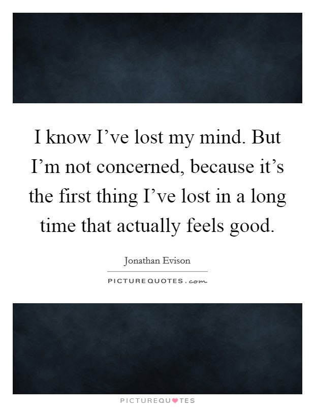 I know I've lost my mind. But I'm not concerned, because it's the first thing I've lost in a long time that actually feels good. Picture Quote #1