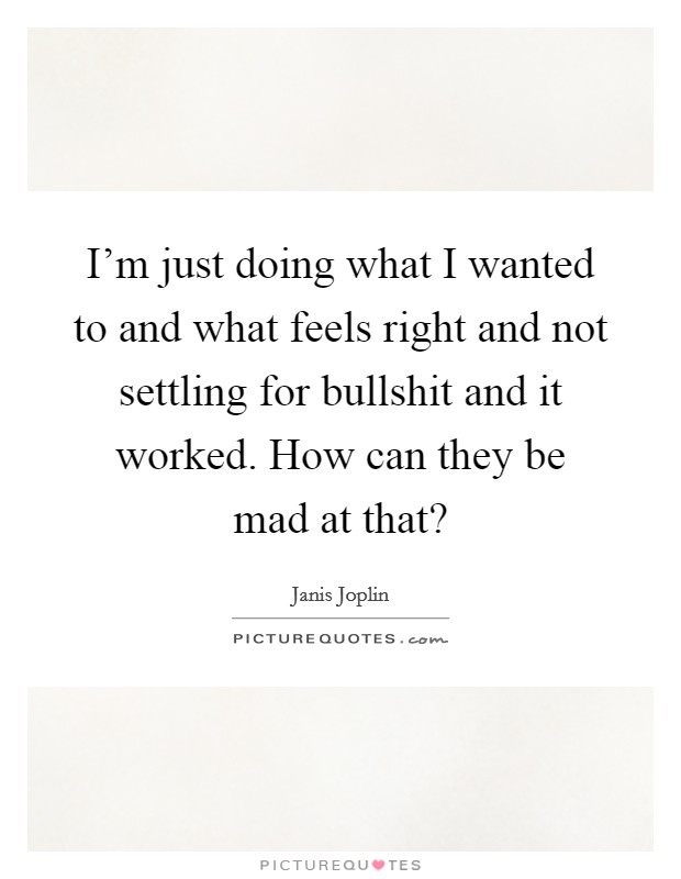 I'm just doing what I wanted to and what feels right and not settling for bullshit and it worked. How can they be mad at that? Picture Quote #1