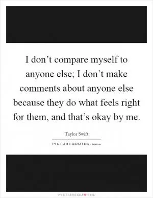 I don’t compare myself to anyone else; I don’t make comments about anyone else because they do what feels right for them, and that’s okay by me Picture Quote #1