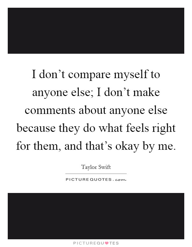 I don't compare myself to anyone else; I don't make comments about anyone else because they do what feels right for them, and that's okay by me. Picture Quote #1