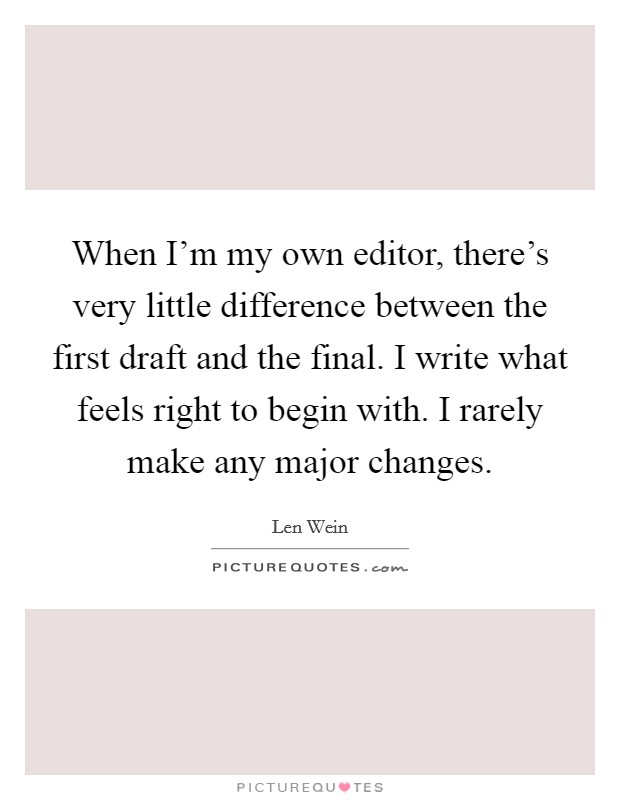 When I'm my own editor, there's very little difference between the first draft and the final. I write what feels right to begin with. I rarely make any major changes. Picture Quote #1