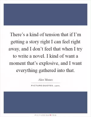 There’s a kind of tension that if I’m getting a story right I can feel right away, and I don’t feel that when I try to write a novel. I kind of want a moment that’s explosive, and I want everything gathered into that Picture Quote #1