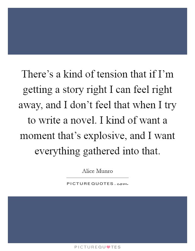 There's a kind of tension that if I'm getting a story right I can feel right away, and I don't feel that when I try to write a novel. I kind of want a moment that's explosive, and I want everything gathered into that. Picture Quote #1