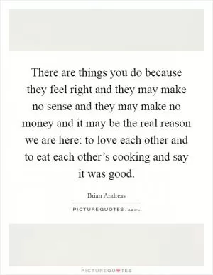 There are things you do because they feel right and they may make no sense and they may make no money and it may be the real reason we are here: to love each other and to eat each other’s cooking and say it was good Picture Quote #1