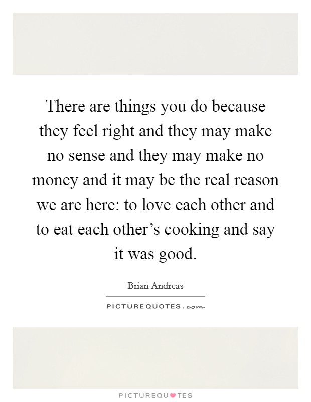 There are things you do because they feel right and they may make no sense and they may make no money and it may be the real reason we are here: to love each other and to eat each other's cooking and say it was good. Picture Quote #1