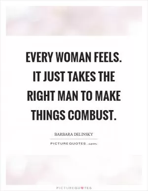 Every woman feels. It just takes the right man to make things combust Picture Quote #1