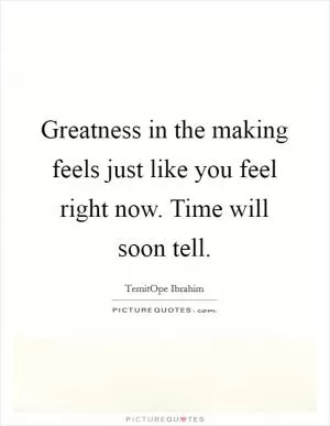 Greatness in the making feels just like you feel right now. Time will soon tell Picture Quote #1