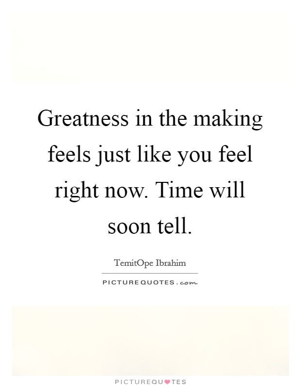 Greatness in the making feels just like you feel right now. Time will soon tell. Picture Quote #1