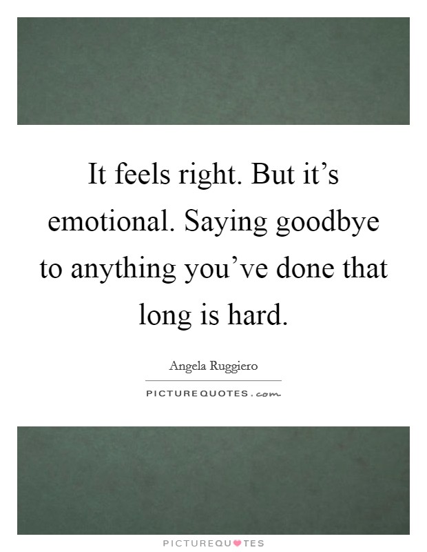 It feels right. But it's emotional. Saying goodbye to anything you've done that long is hard. Picture Quote #1