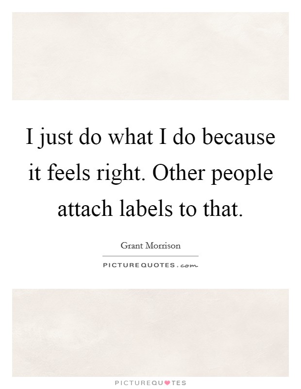 I just do what I do because it feels right. Other people attach labels to that. Picture Quote #1