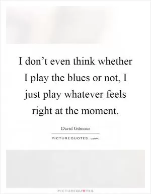 I don’t even think whether I play the blues or not, I just play whatever feels right at the moment Picture Quote #1