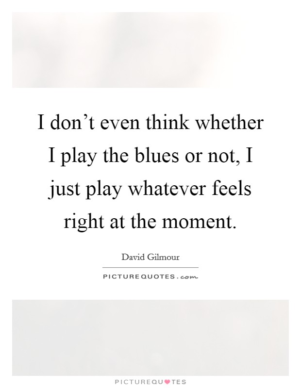 I don't even think whether I play the blues or not, I just play whatever feels right at the moment. Picture Quote #1