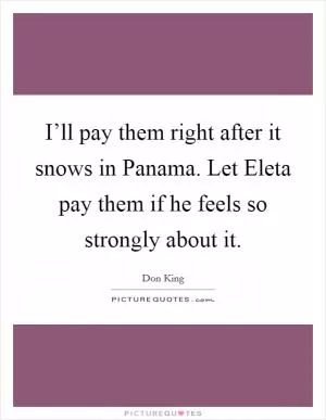 I’ll pay them right after it snows in Panama. Let Eleta pay them if he feels so strongly about it Picture Quote #1