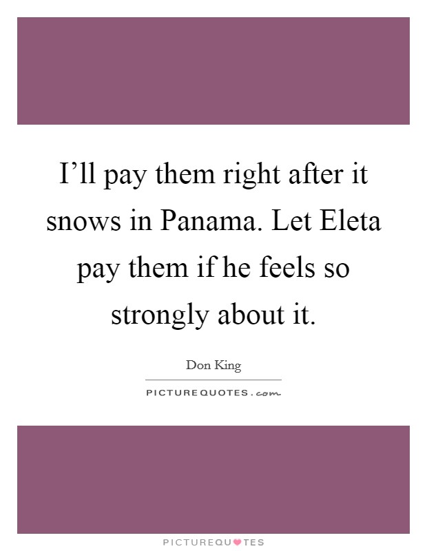 I'll pay them right after it snows in Panama. Let Eleta pay them if he feels so strongly about it. Picture Quote #1