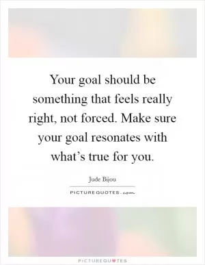 Your goal should be something that feels really right, not forced. Make sure your goal resonates with what’s true for you Picture Quote #1