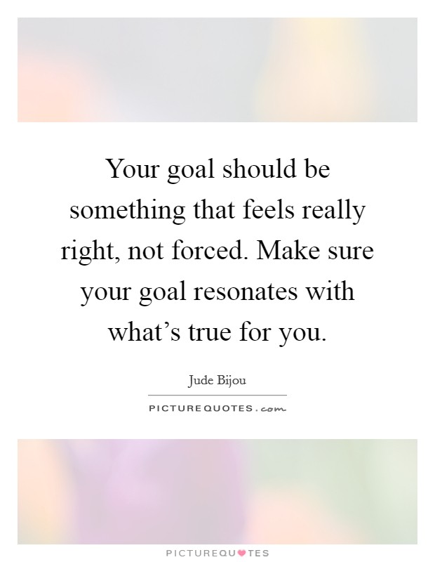 Your goal should be something that feels really right, not forced. Make sure your goal resonates with what's true for you. Picture Quote #1