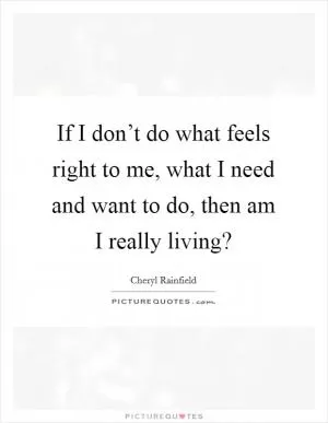 If I don’t do what feels right to me, what I need and want to do, then am I really living? Picture Quote #1