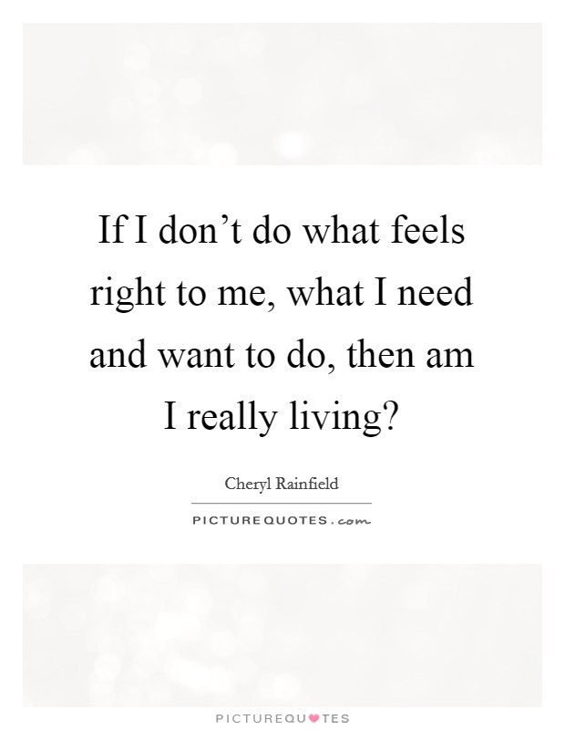 If I don't do what feels right to me, what I need and want to do, then am I really living? Picture Quote #1