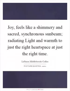 Joy, feels like a shimmery and sacred, synchronous sunbeam; radiating Light and warmth to just the right heartspace at just the right time Picture Quote #1