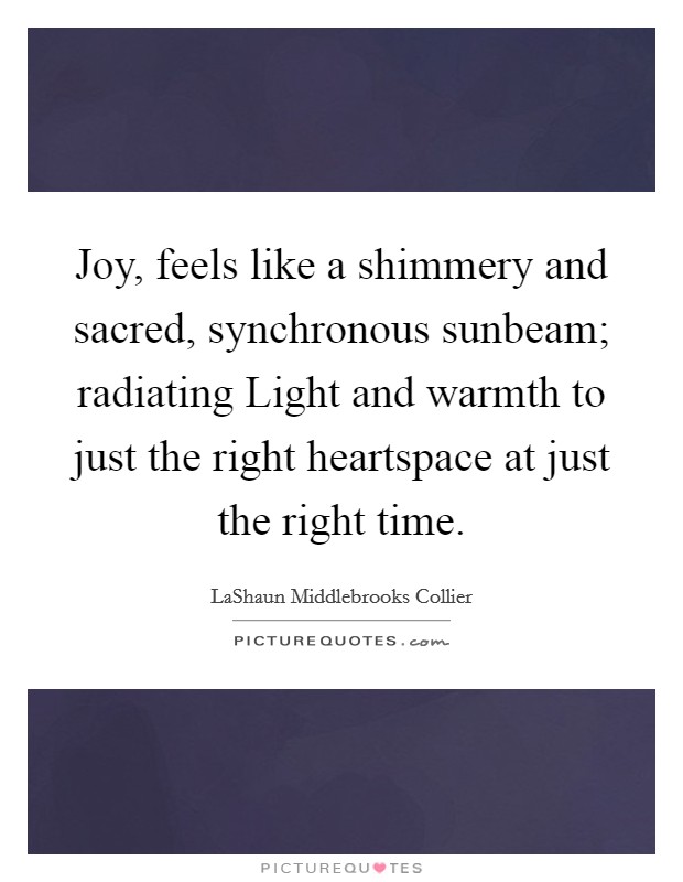 Joy, feels like a shimmery and sacred, synchronous sunbeam; radiating Light and warmth to just the right heartspace at just the right time. Picture Quote #1