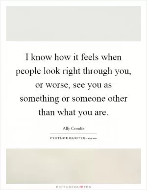 I know how it feels when people look right through you, or worse, see you as something or someone other than what you are Picture Quote #1