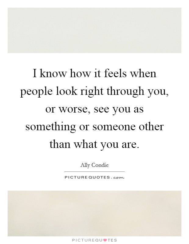 I know how it feels when people look right through you, or worse, see you as something or someone other than what you are. Picture Quote #1