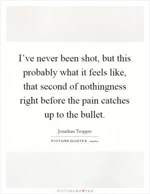 I’ve never been shot, but this probably what it feels like, that second of nothingness right before the pain catches up to the bullet Picture Quote #1