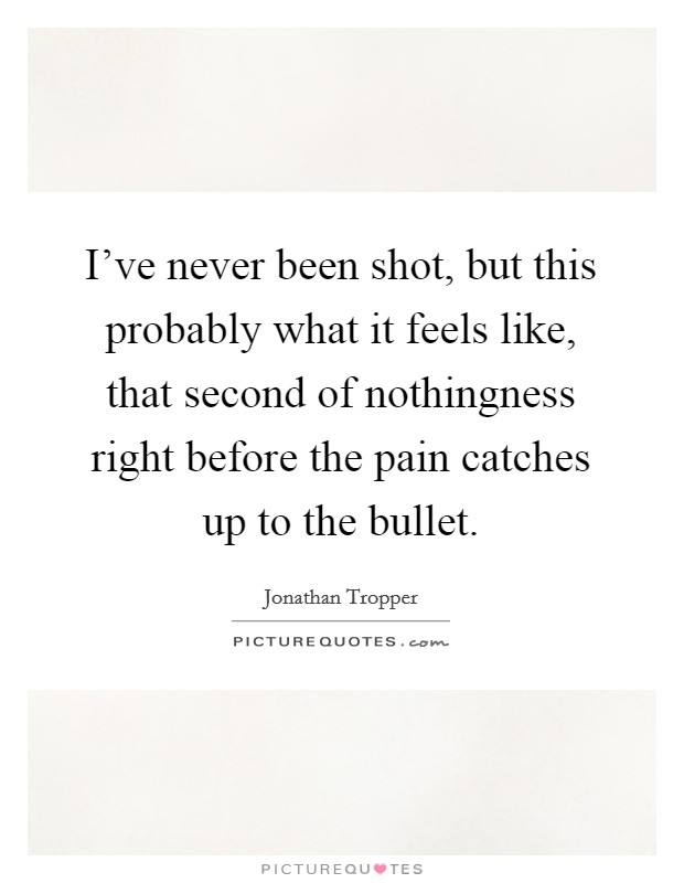 I've never been shot, but this probably what it feels like, that second of nothingness right before the pain catches up to the bullet. Picture Quote #1