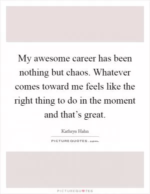 My awesome career has been nothing but chaos. Whatever comes toward me feels like the right thing to do in the moment and that’s great Picture Quote #1