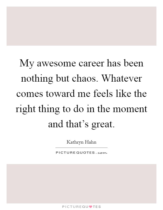 My awesome career has been nothing but chaos. Whatever comes toward me feels like the right thing to do in the moment and that's great. Picture Quote #1