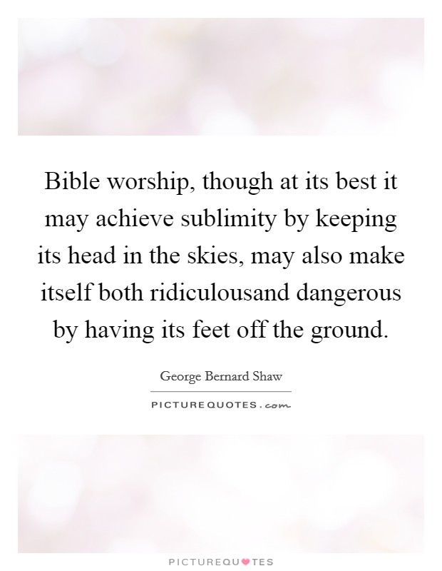 Bible worship, though at its best it may achieve sublimity by keeping its head in the skies, may also make itself both ridiculousand dangerous by having its feet off the ground. Picture Quote #1