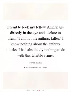 I want to look my fellow Americans directly in the eye and declare to them, ‘I am not the anthrax killer.’ I know nothing about the anthrax attacks. I had absolutely nothing to do with this terrible crime Picture Quote #1
