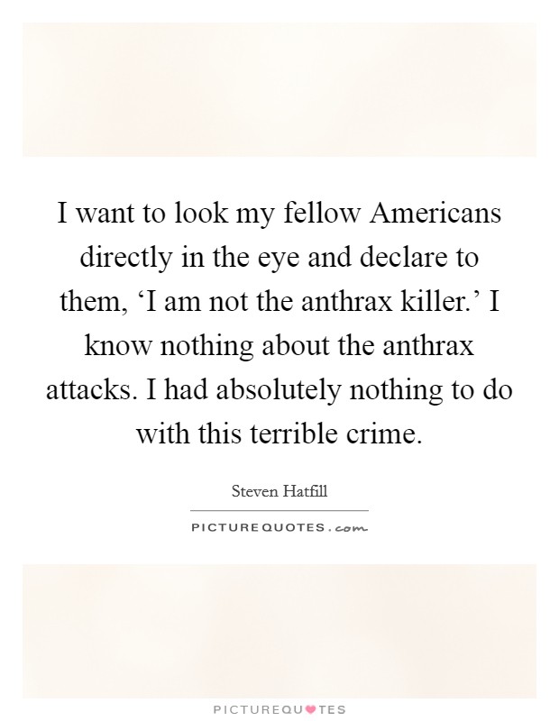 I want to look my fellow Americans directly in the eye and declare to them, ‘I am not the anthrax killer.' I know nothing about the anthrax attacks. I had absolutely nothing to do with this terrible crime. Picture Quote #1