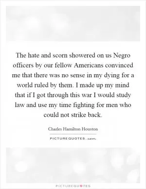 The hate and scorn showered on us Negro officers by our fellow Americans convinced me that there was no sense in my dying for a world ruled by them. I made up my mind that if I got through this war I would study law and use my time fighting for men who could not strike back Picture Quote #1