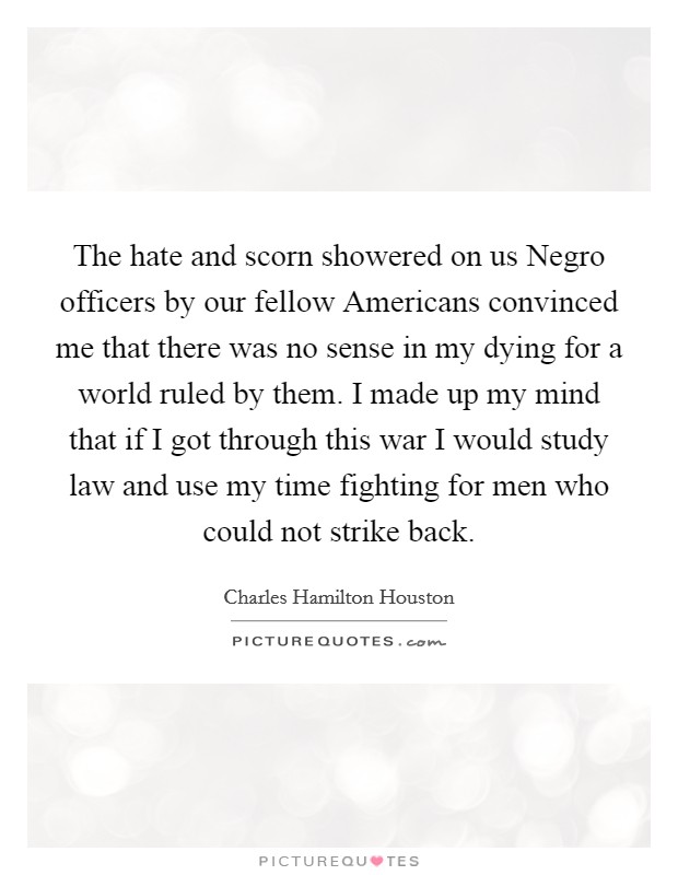 The hate and scorn showered on us Negro officers by our fellow Americans convinced me that there was no sense in my dying for a world ruled by them. I made up my mind that if I got through this war I would study law and use my time fighting for men who could not strike back. Picture Quote #1