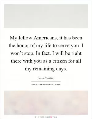 My fellow Americans, it has been the honor of my life to serve you. I won’t stop. In fact, I will be right there with you as a citizen for all my remaining days Picture Quote #1